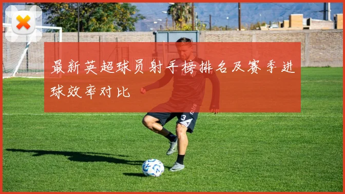 最新英超球员射手榜排名及赛季进球效率对比