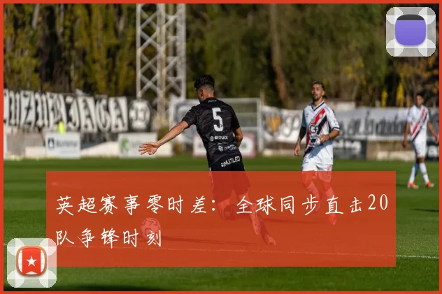 英超赛事零时差：全球同步直击20队争锋时刻